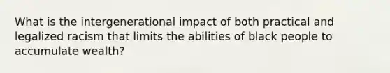 What is the intergenerational impact of both practical and legalized racism that limits the abilities of black people to accumulate wealth?