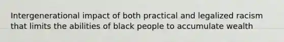 Intergenerational impact of both practical and legalized racism that limits the abilities of black people to accumulate wealth