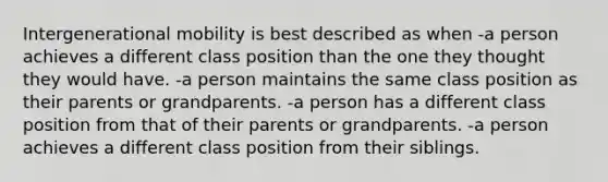 Intergenerational mobility is best described as when -a person achieves a different class position than the one they thought they would have. -a person maintains the same class position as their parents or grandparents. -a person has a different class position from that of their parents or grandparents. -a person achieves a different class position from their siblings.