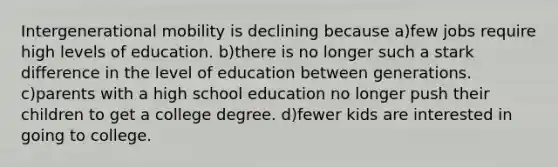 Intergenerational mobility is declining because a)few jobs require high levels of education. b)there is no longer such a stark difference in the level of education between generations. c)parents with a high school education no longer push their children to get a college degree. d)fewer kids are interested in going to college.