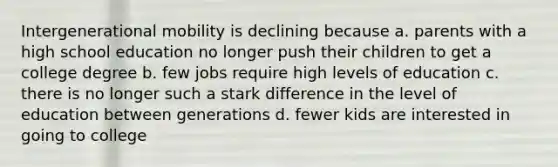 Intergenerational mobility is declining because a. parents with a high school education no longer push their children to get a college degree b. few jobs require high levels of education c. there is no longer such a stark difference in the level of education between generations d. fewer kids are interested in going to college