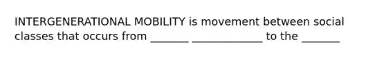 INTERGENERATIONAL MOBILITY is movement between social classes that occurs from _______ _____________ to the _______