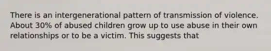 There is an intergenerational pattern of transmission of violence. About 30% of abused children grow up to use abuse in their own relationships or to be a victim. This suggests that