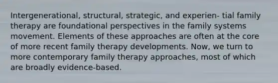 Intergenerational, structural, strategic, and experien- tial family therapy are foundational perspectives in the family systems movement. Elements of these approaches are often at the core of more recent family therapy developments. Now, we turn to more contemporary family therapy approaches, most of which are broadly evidence-based.