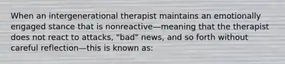 When an intergenerational therapist maintains an emotionally engaged stance that is nonreactive—meaning that the therapist does not react to attacks, "bad" news, and so forth without careful reflection—this is known as: