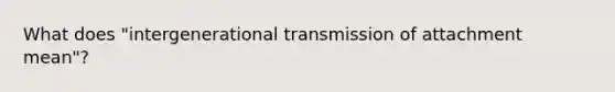 What does "intergenerational transmission of attachment mean"?