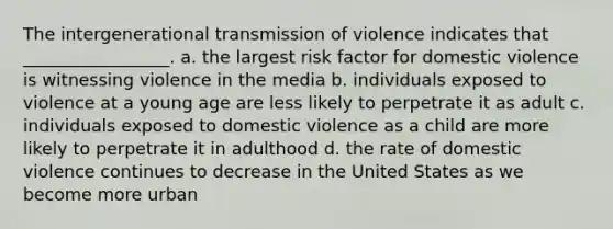 The intergenerational transmission of violence indicates that _________________. a. the largest risk factor for domestic violence is witnessing violence in the media b. individuals exposed to violence at a young age are less likely to perpetrate it as adult c. individuals exposed to domestic violence as a child are more likely to perpetrate it in adulthood d. the rate of domestic violence continues to decrease in the United States as we become more urban