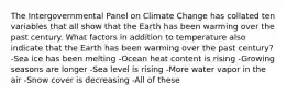 The Intergovernmental Panel on Climate Change has collated ten variables that all show that the Earth has been warming over the past century. What factors in addition to temperature also indicate that the Earth has been warming over the past century? -Sea ice has been melting -Ocean heat content is rising -Growing seasons are longer -Sea level is rising -More water vapor in the air -Snow cover is decreasing -All of these