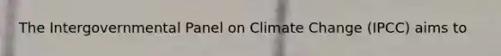 The Intergovernmental Panel on Climate Change (IPCC) aims to