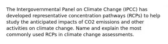 The Intergovernmental Panel on Climate Change (IPCC) has developed representative concentration pathways (RCPs) to help study the anticipated impacts of CO2 emissions and other activities on climate change. Name and explain the most commonly used RCPs in climate change assessments.