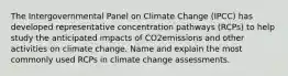 The Intergovernmental Panel on Climate Change (IPCC) has developed representative concentration pathways (RCPs) to help study the anticipated impacts of CO2emissions and other activities on climate change. Name and explain the most commonly used RCPs in climate change assessments.