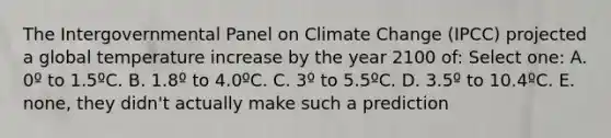 The Intergovernmental Panel on Climate Change (IPCC) projected a global temperature increase by the year 2100 of: Select one: A. 0º to 1.5ºC. B. 1.8º to 4.0ºC. C. 3º to 5.5ºC. D. 3.5º to 10.4ºC. E. none, they didn't actually make such a prediction