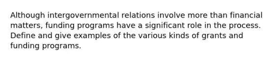 Although intergovernmental relations involve more than financial matters, funding programs have a significant role in the process. Define and give examples of the various kinds of grants and funding programs.