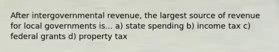 After intergovernmental revenue, the largest source of revenue for local governments is... a) state spending b) income tax c) federal grants d) property tax