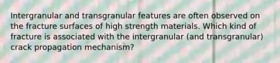 Intergranular and transgranular features are often observed on the fracture surfaces of high strength materials. Which kind of fracture is associated with the intergranular (and transgranular) crack propagation mechanism?