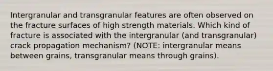 Intergranular and transgranular features are often observed on the fracture surfaces of high strength materials. Which kind of fracture is associated with the intergranular (and transgranular) crack propagation mechanism? (NOTE: intergranular means between grains, transgranular means through grains).