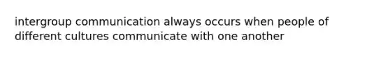 intergroup communication always occurs when people of different cultures communicate with one another