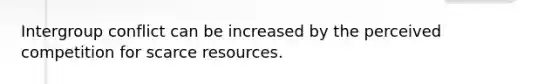 Intergroup conflict can be increased by the perceived competition for scarce resources.