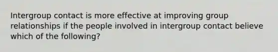 Intergroup contact is more effective at improving group relationships if the people involved in intergroup contact believe which of the following?