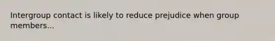 Intergroup contact is likely to reduce prejudice when group members...