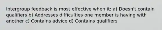 ​Intergroup feedback is most effective when it: a) ​Doesn't contain qualifiers b) ​Addresses difficulties one member is having with another c) ​Contains advice d) Contains qualifiers