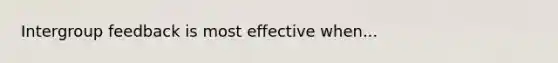 Intergroup feedback is most effective when...