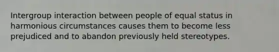 Intergroup interaction between people of equal status in harmonious circumstances causes them to become less prejudiced and to abandon previously held stereotypes.