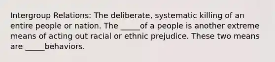 Intergroup Relations: The deliberate, systematic killing of an entire people or nation. The _____of a people is another extreme means of acting out racial or ethnic prejudice. These two means are _____behaviors.