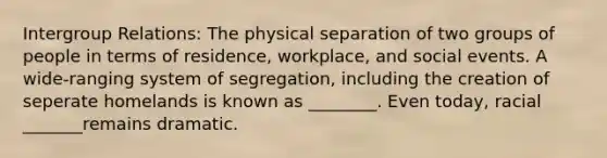 Intergroup Relations: The physical separation of two groups of people in terms of residence, workplace, and social events. A wide-ranging system of segregation, including the creation of seperate homelands is known as ________. Even today, racial _______remains dramatic.