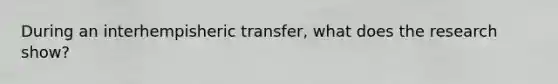 During an interhempisheric transfer, what does the research show?