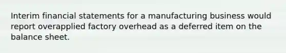 Interim financial statements for a manufacturing business would report overapplied factory overhead as a deferred item on the balance sheet.