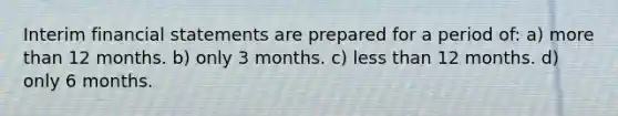 Interim financial statements are prepared for a period of: a) more than 12 months. b) only 3 months. c) less than 12 months. d) only 6 months.