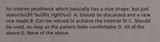 An interim prosthesis which basically has a nice shape, but just doesn‰Ûªt ‰ÛÏfit right‰Û: A. Should be discarded and a new one made B. Can be relined to achieve the internal fit C. Should be used, as long as the patient feels comfortable D. All of the above E. None of the above