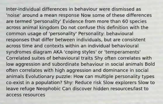 Inter-individual differences in behaviour were dismissed as 'noise' around a mean response Now some of these differences are termed 'personality' Evidence from more than 60 species across animal kingdom Do not confuse this definition with the common usage of 'personality' Personality: behavioural responses that differ between individuals, but are consistent across time and contexts within an individual behavioural syndromes diagram AKA 'coping styles' or 'temperaments' Correlated suites of behavioural traits Shy often correlates with low aggression and subordinate behaviour in social animals Bold often correlates with high aggression and dominance in social animals Evolutionary puzzle: How can multiple personality types co-exist in a population? Shy: Reduce risk Slow explorers Slow to leave refuge Neophobic Can discover hidden resources/last to access resources