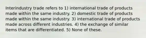 Interindustry trade refers to 1) international trade of products made within the same industry. 2) domestic trade of products made within the same industry. 3) international trade of products made across different industries. 4) the exchange of similar items that are differentiated. 5) None of these.