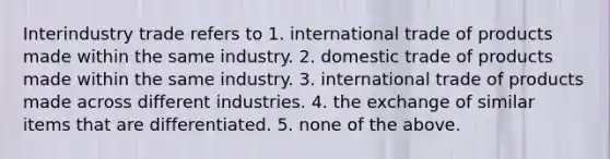 Interindustry trade refers to 1. international trade of products made within the same industry. 2. domestic trade of products made within the same industry. 3. international trade of products made across different industries. 4. the exchange of similar items that are differentiated. 5. none of the above.