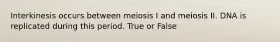 Interkinesis occurs between meiosis I and meiosis II. DNA is replicated during this period. True or False