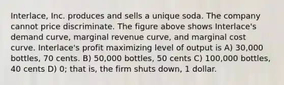 Interlace, Inc. produces and sells a unique soda. The company cannot price discriminate. The figure above shows Interlace's demand curve, marginal revenue curve, and marginal cost curve. Interlace's profit maximizing level of output is A) 30,000 bottles, 70 cents. B) 50,000 bottles, 50 cents C) 100,000 bottles, 40 cents D) 0; that is, the firm shuts down, 1 dollar.