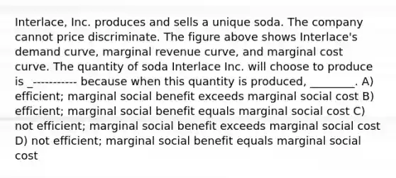 Interlace, Inc. produces and sells a unique soda. The company cannot price discriminate. The figure above shows Interlace's demand curve, marginal revenue curve, and marginal cost curve. The quantity of soda Interlace Inc. will choose to produce is _----------- because when this quantity is produced, ________. A) efficient; marginal social benefit exceeds marginal social cost B) efficient; marginal social benefit equals marginal social cost C) not efficient; marginal social benefit exceeds marginal social cost D) not efficient; marginal social benefit equals marginal social cost