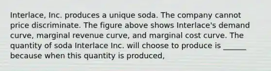 Interlace, Inc. produces a unique soda. The company cannot price discriminate. The figure above shows Interlace's demand curve, marginal revenue curve, and marginal cost curve. The quantity of soda Interlace Inc. will choose to produce is ______ because when this quantity is produced,