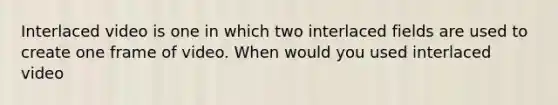 Interlaced video is one in which two interlaced fields are used to create one frame of video. When would you used interlaced video