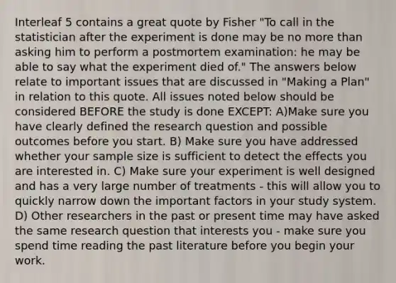 Interleaf 5 contains a great quote by Fisher "To call in the statistician after the experiment is done may be no more than asking him to perform a postmortem examination: he may be able to say what the experiment died of." The answers below relate to important issues that are discussed in "Making a Plan" in relation to this quote. All issues noted below should be considered BEFORE the study is done EXCEPT: A)Make sure you have clearly defined the research question and possible outcomes before you start. B) Make sure you have addressed whether your sample size is sufficient to detect the effects you are interested in. C) Make sure your experiment is well designed and has a very large number of treatments - this will allow you to quickly narrow down the important factors in your study system. D) Other researchers in the past or present time may have asked the same research question that interests you - make sure you spend time reading the past literature before you begin your work.