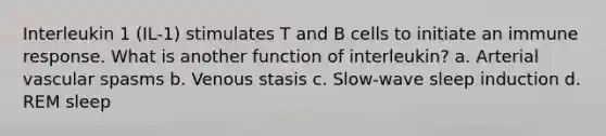 Interleukin 1 (IL-1) stimulates T and B cells to initiate an immune response. What is another function of interleukin? a. Arterial vascular spasms b. Venous stasis c. Slow-wave sleep induction d. REM sleep