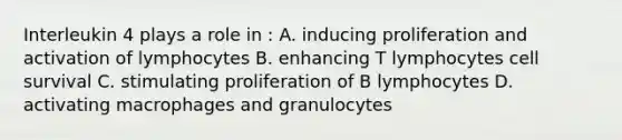 Interleukin 4 plays a role in : A. inducing proliferation and activation of lymphocytes B. enhancing T lymphocytes cell survival C. stimulating proliferation of B lymphocytes D. activating macrophages and granulocytes