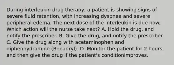 During interleukin drug therapy, a patient is showing signs of severe fluid retention, with increasing dyspnea and severe peripheral edema. The next dose of the interleukin is due now. Which action will the nurse take next? A. Hold the drug, and notify the prescriber. B. Give the drug, and notify the prescriber. C. Give the drug along with acetaminophen and diphenhydramine (Benadryl). D. Monitor the patient for 2 hours, and then give the drug if the patient's conditionimproves.