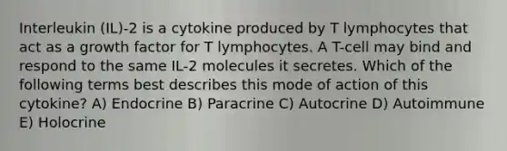 Interleukin (IL)-2 is a cytokine produced by T lymphocytes that act as a growth factor for T lymphocytes. A T-cell may bind and respond to the same IL-2 molecules it secretes. Which of the following terms best describes this mode of action of this cytokine? A) Endocrine B) Paracrine C) Autocrine D) Autoimmune E) Holocrine