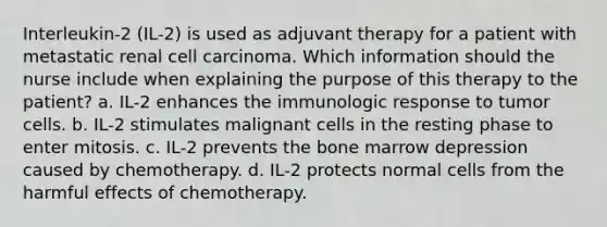 Interleukin-2 (IL-2) is used as adjuvant therapy for a patient with metastatic renal cell carcinoma. Which information should the nurse include when explaining the purpose of this therapy to the patient? a. IL-2 enhances the immunologic response to tumor cells. b. IL-2 stimulates malignant cells in the resting phase to enter mitosis. c. IL-2 prevents the bone marrow depression caused by chemotherapy. d. IL-2 protects normal cells from the harmful effects of chemotherapy.