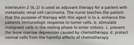 Interleukin-2 (IL-2) is used as adjuvant therapy for a patient with metastatic renal cell carcinoma. The nurse teaches the patient that the purpose of therapy with this agent is to a. enhance the patients immunologic response to tumor cells. b. stimulate malignant cells in the resting phase to enter mitosis. c. prevent the bone marrow depression caused by chemotherapy. d. protect normal cells from the harmful effects of chemotherapy.