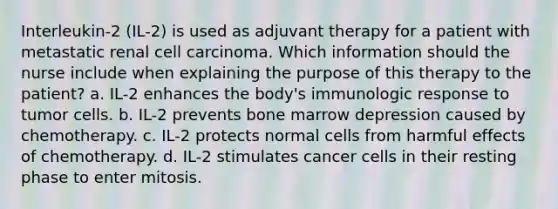 Interleukin-2 (IL-2) is used as adjuvant therapy for a patient with metastatic renal cell carcinoma. Which information should the nurse include when explaining the purpose of this therapy to the patient? a. IL-2 enhances the body's immunologic response to tumor cells. b. IL-2 prevents bone marrow depression caused by chemotherapy. c. IL-2 protects normal cells from harmful effects of chemotherapy. d. IL-2 stimulates cancer cells in their resting phase to enter mitosis.