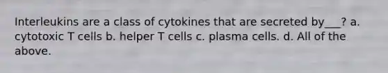 Interleukins are a class of cytokines that are secreted by___? a. cytotoxic T cells b. helper T cells c. plasma cells. d. All of the above.